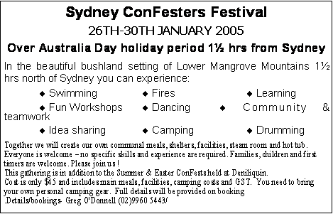 Text Box: Sydney ConFesters Festival 26th-30th January 2005Over Australia Day holiday period 1½ hrs from SydneyIn the beautiful bushland setting of Lower Mangrove Mountains 1½ hrs north of Sydney you can experience:¨ Swimming		 ¨ Fires			¨ Learning¨ Fun Workshops	 ¨ Dancing		¨ Community & teamwork¨ Idea sharing		 ¨ Camping		¨ DrummingTogether we will create our own communal meals, shelters, facilities, steam room and hot tub. Everyone is welcome – no specific skills and experience are required. Families, children and first timers are welcome. Please join us !This gathering is in addition to the Summer & Easter ConFests held at Deniliquin. Cost is only $45 and includes main meals, facilities, camping costs and GST.  You need to bring your own personal camping gear.  Full details will be provided on booking.Details/bookings- Greg O'Donnell (02)9960 5443/ 